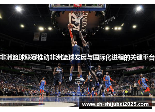 非洲篮球联赛推动非洲篮球发展与国际化进程的关键平台 非洲篮球联赛推动非洲篮球发展与国际化进程的关键平台